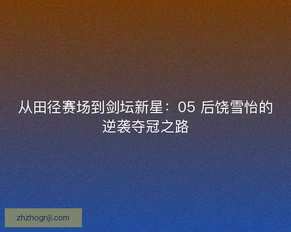从田径赛场到剑坛新星：05 后饶雪怡的逆袭夺冠之路