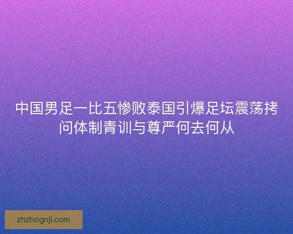 中国男足一比五惨败泰国引爆足坛震荡拷问体制青训与尊严何去何从