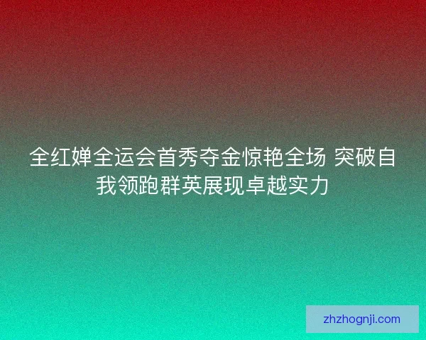全红婵全运会首秀夺金惊艳全场 突破自我领跑群英展现卓越实力