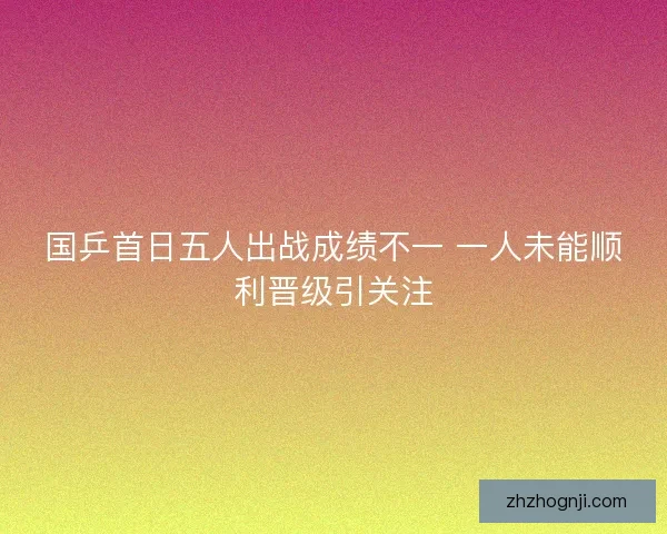 国乒首日五人出战成绩不一 一人未能顺利晋级引关注